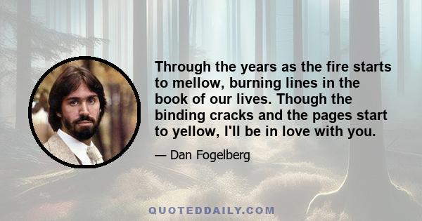 Through the years as the fire starts to mellow, burning lines in the book of our lives. Though the binding cracks and the pages start to yellow, I'll be in love with you.