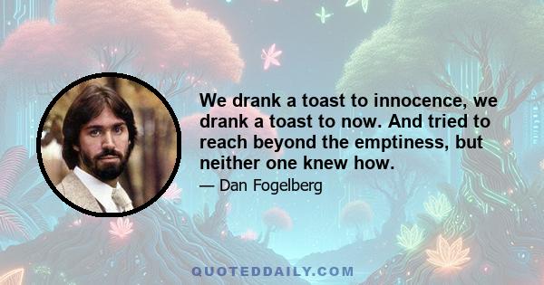 We drank a toast to innocence, we drank a toast to now. And tried to reach beyond the emptiness, but neither one knew how.