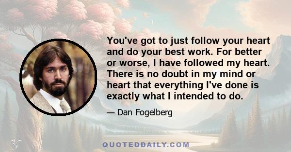 You've got to just follow your heart and do your best work. For better or worse, I have followed my heart. There is no doubt in my mind or heart that everything I've done is exactly what I intended to do.