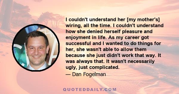 I couldn't understand her [my mother's] wiring, all the time. I couldn't understand how she denied herself pleasure and enjoyment in life. As my career got successful and I wanted to do things for her, she wasn't able