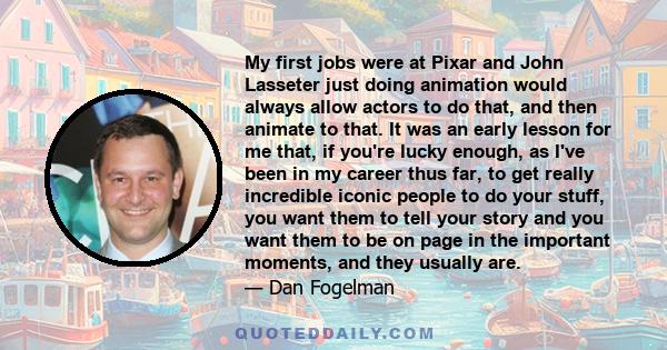 My first jobs were at Pixar and John Lasseter just doing animation would always allow actors to do that, and then animate to that. It was an early lesson for me that, if you're lucky enough, as I've been in my career