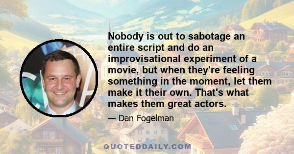 Nobody is out to sabotage an entire script and do an improvisational experiment of a movie, but when they're feeling something in the moment, let them make it their own. That's what makes them great actors.