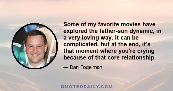 Some of my favorite movies have explored the father-son dynamic, in a very loving way. It can be complicated, but at the end, it's that moment where you're crying because of that core relationship.