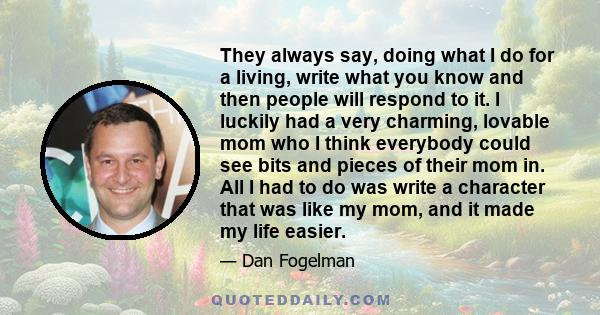 They always say, doing what I do for a living, write what you know and then people will respond to it. I luckily had a very charming, lovable mom who I think everybody could see bits and pieces of their mom in. All I