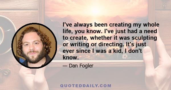 I've always been creating my whole life, you know. I've just had a need to create, whether it was sculpting or writing or directing. It's just ever since I was a kid, I don't know.