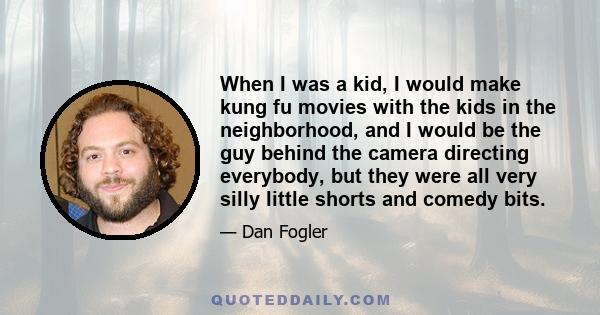 When I was a kid, I would make kung fu movies with the kids in the neighborhood, and I would be the guy behind the camera directing everybody, but they were all very silly little shorts and comedy bits.