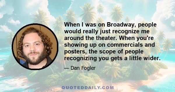 When I was on Broadway, people would really just recognize me around the theater. When you're showing up on commercials and posters, the scope of people recognizing you gets a little wider.