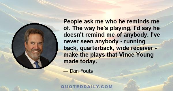 People ask me who he reminds me of. The way he's playing, I'd say he doesn't remind me of anybody. I've never seen anybody - running back, quarterback, wide receiver - make the plays that Vince Young made today.