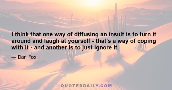 I think that one way of diffusing an insult is to turn it around and laugh at yourself - that's a way of coping with it - and another is to just ignore it.