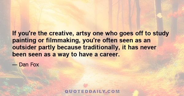 If you're the creative, artsy one who goes off to study painting or filmmaking, you're often seen as an outsider partly because traditionally, it has never been seen as a way to have a career.