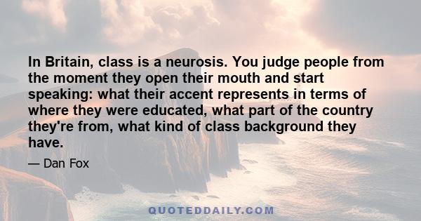 In Britain, class is a neurosis. You judge people from the moment they open their mouth and start speaking: what their accent represents in terms of where they were educated, what part of the country they're from, what