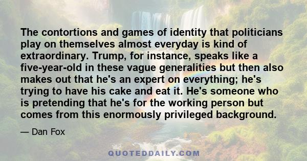 The contortions and games of identity that politicians play on themselves almost everyday is kind of extraordinary. Trump, for instance, speaks like a five-year-old in these vague generalities but then also makes out