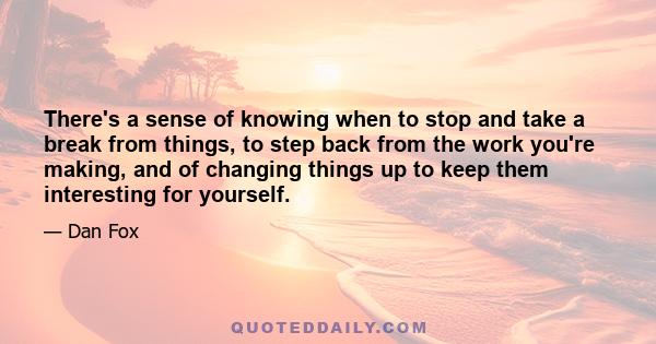 There's a sense of knowing when to stop and take a break from things, to step back from the work you're making, and of changing things up to keep them interesting for yourself.