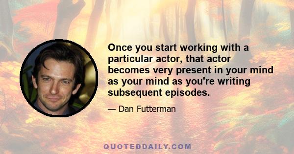 Once you start working with a particular actor, that actor becomes very present in your mind as your mind as you're writing subsequent episodes.