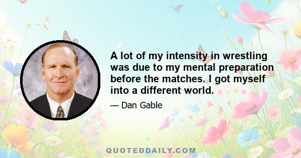 A lot of my intensity in wrestling was due to my mental preparation before the matches. I got myself into a different world.