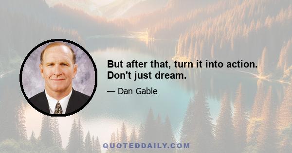 But after that, turn it into action. Don't just dream.