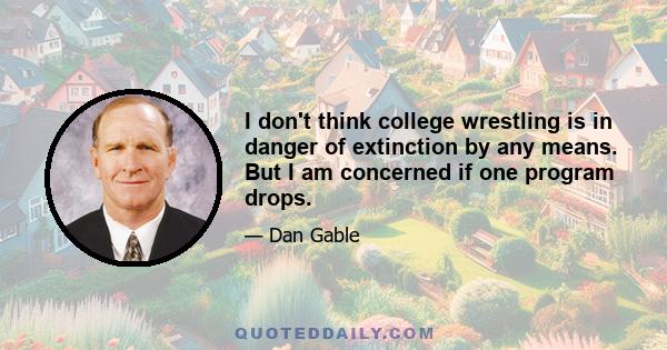 I don't think college wrestling is in danger of extinction by any means. But I am concerned if one program drops.