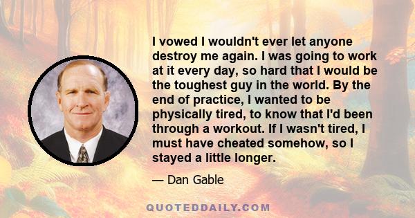 I vowed I wouldn't ever let anyone destroy me again. I was going to work at it every day, so hard that I would be the toughest guy in the world. By the end of practice, I wanted to be physically tired, to know that I'd