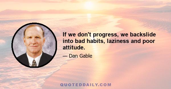 If we don't progress, we backslide into bad habits, laziness and poor attitude.