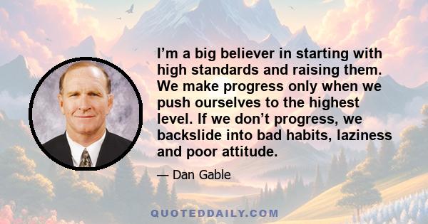 I’m a big believer in starting with high standards and raising them. We make progress only when we push ourselves to the highest level. If we don’t progress, we backslide into bad habits, laziness and poor attitude.