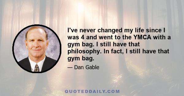 I've never changed my life since I was 4 and went to the YMCA with a gym bag. I still have that philosophy. In fact, I still have that gym bag.