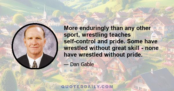 More enduringly than any other sport, wrestling teaches self-control and pride. Some have wrestled without great skill - none have wrestled without pride.