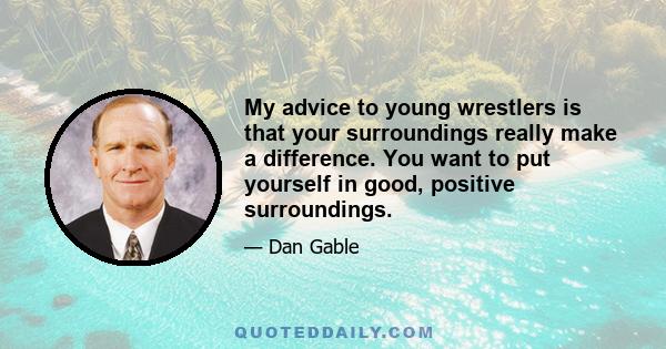 My advice to young wrestlers is that your surroundings really make a difference. You want to put yourself in good, positive surroundings.