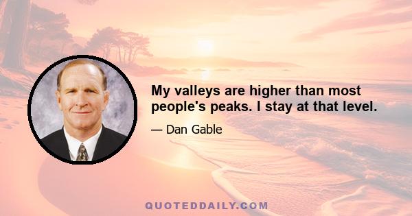 My valleys are higher than most people's peaks. I stay at that level.