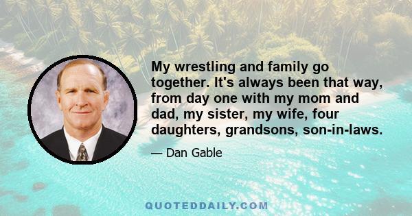 My wrestling and family go together. It's always been that way, from day one with my mom and dad, my sister, my wife, four daughters, grandsons, son-in-laws.