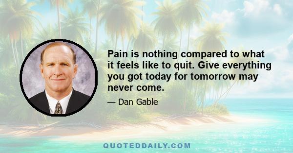 Pain is nothing compared to what it feels like to quit. Give everything you got today for tomorrow may never come.