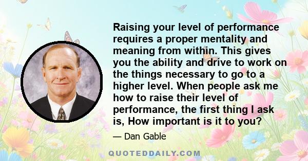 Raising your level of performance requires a proper mentality and meaning from within. This gives you the ability and drive to work on the things necessary to go to a higher level. When people ask me how to raise their