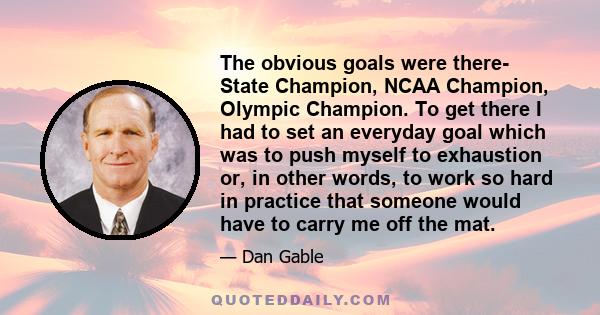 The obvious goals were there- State Champion, NCAA Champion, Olympic Champion. To get there I had to set an everyday goal which was to push myself to exhaustion or, in other words, to work so hard in practice that