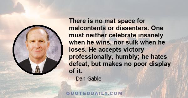 There is no mat space for malcontents or dissenters. One must neither celebrate insanely when he wins, nor sulk when he loses. He accepts victory professionally, humbly; he hates defeat, but makes no poor display of it.