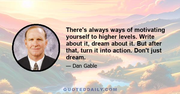 There's always ways of motivating yourself to higher levels. Write about it, dream about it. But after that, turn it into action. Don't just dream.