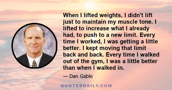 When I lifted weights, I didn't lift just to maintain my muscle tone. I lifted to increase what I already had, to push to a new limit. Every time I worked, I was getting a little better. I kept moving that limit back