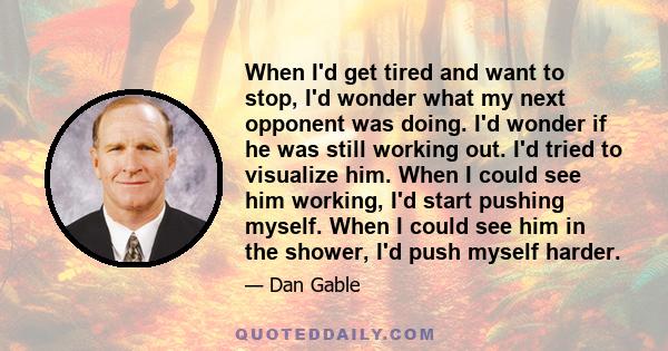 When I'd get tired and want to stop, I'd wonder what my next opponent was doing. I'd wonder if he was still working out. I'd tried to visualize him. When I could see him working, I'd start pushing myself. When I could