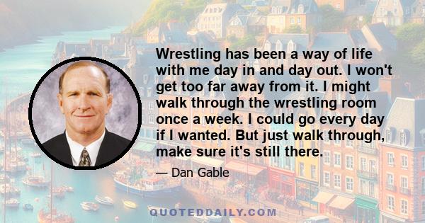 Wrestling has been a way of life with me day in and day out. I won't get too far away from it. I might walk through the wrestling room once a week. I could go every day if I wanted. But just walk through, make sure it's 