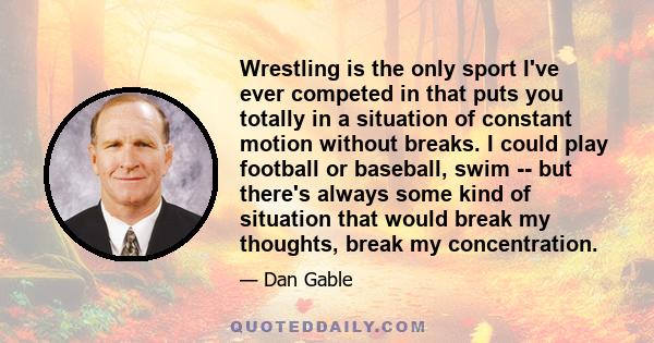 Wrestling is the only sport I've ever competed in that puts you totally in a situation of constant motion without breaks. I could play football or baseball, swim -- but there's always some kind of situation that would