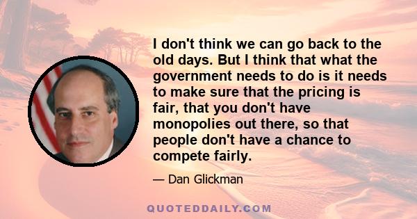 I don't think we can go back to the old days. But I think that what the government needs to do is it needs to make sure that the pricing is fair, that you don't have monopolies out there, so that people don't have a