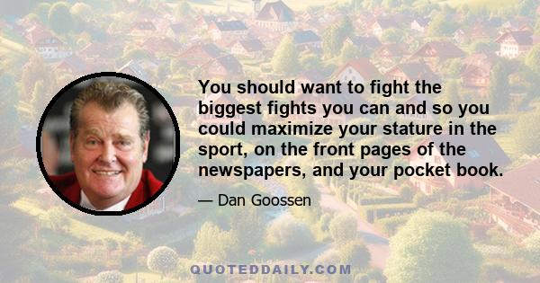 You should want to fight the biggest fights you can and so you could maximize your stature in the sport, on the front pages of the newspapers, and your pocket book.