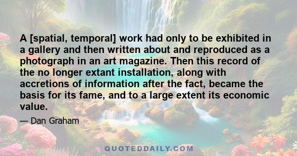 A [spatial, temporal] work had only to be exhibited in a gallery and then written about and reproduced as a photograph in an art magazine. Then this record of the no longer extant installation, along with accretions of