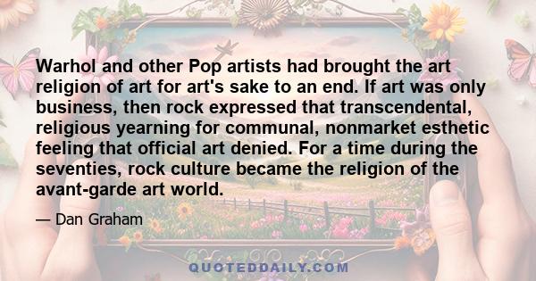 Warhol and other Pop artists had brought the art religion of art for art's sake to an end. If art was only business, then rock expressed that transcendental, religious yearning for communal, nonmarket esthetic feeling