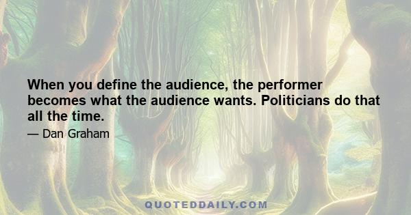 When you define the audience, the performer becomes what the audience wants. Politicians do that all the time.