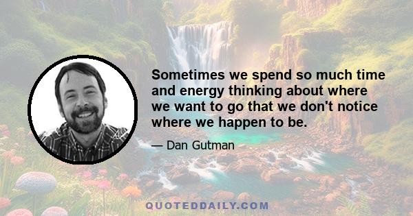 Sometimes we spend so much time and energy thinking about where we want to go that we don't notice where we happen to be.