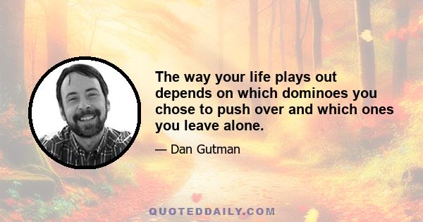 The way your life plays out depends on which dominoes you chose to push over and which ones you leave alone.