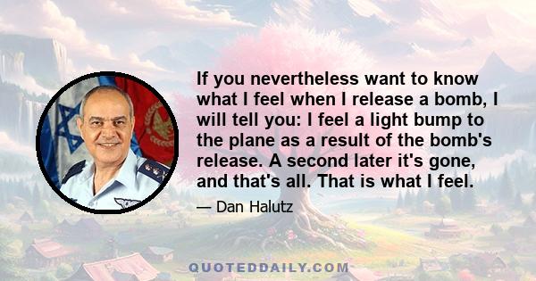 If you nevertheless want to know what I feel when I release a bomb, I will tell you: I feel a light bump to the plane as a result of the bomb's release. A second later it's gone, and that's all. That is what I feel.