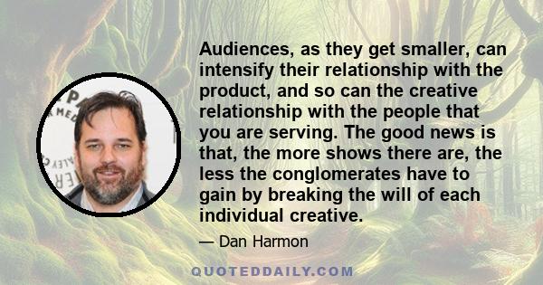 Audiences, as they get smaller, can intensify their relationship with the product, and so can the creative relationship with the people that you are serving. The good news is that, the more shows there are, the less the 