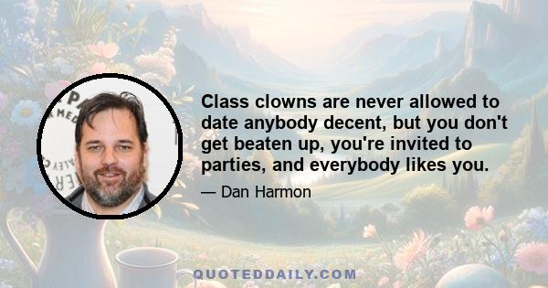 Class clowns are never allowed to date anybody decent, but you don't get beaten up, you're invited to parties, and everybody likes you.