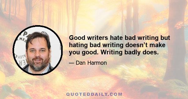 Good writers hate bad writing but hating bad writing doesn’t make you good. Writing badly does.