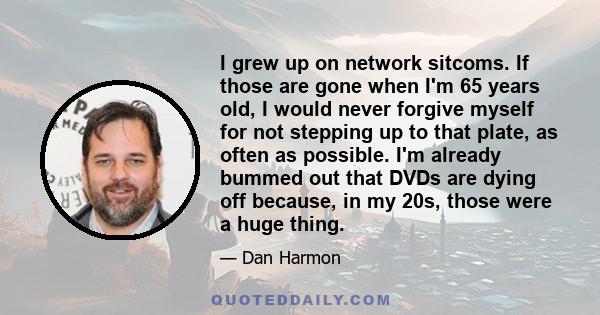 I grew up on network sitcoms. If those are gone when I'm 65 years old, I would never forgive myself for not stepping up to that plate, as often as possible. I'm already bummed out that DVDs are dying off because, in my